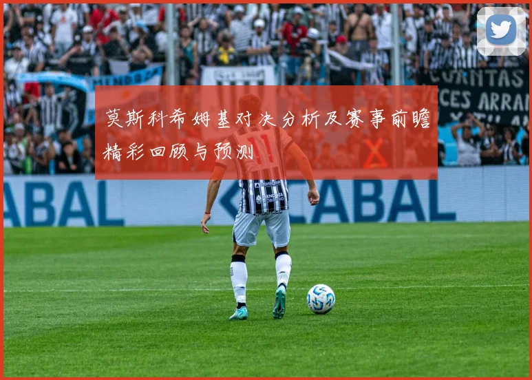 莫斯科希姆基对决分析及赛事前瞻精彩回顾与预测