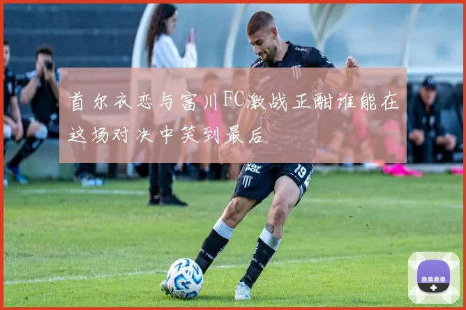 首尔衣恋与富川FC激战正酣谁能在这场对决中笑到最后