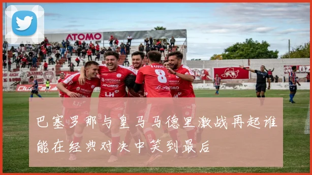 巴塞罗那与皇马马德里激战再起谁能在经典对决中笑到最后