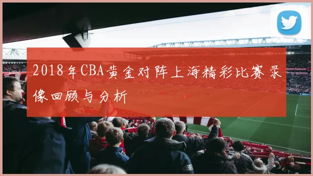 2018年CBA黄金对阵上海精彩比赛录像回顾与分析