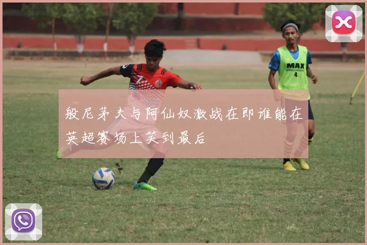 般尼茅夫与阿仙奴激战在即谁能在英超赛场上笑到最后