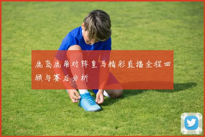 鹿岛鹿角对阵皇马精彩直播全程回顾与赛后分析