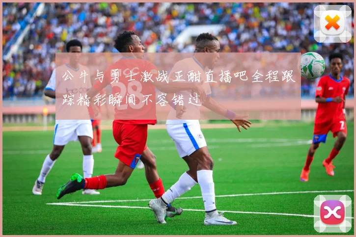 公牛与勇士激战正酣直播吧全程跟踪精彩瞬间不容错过