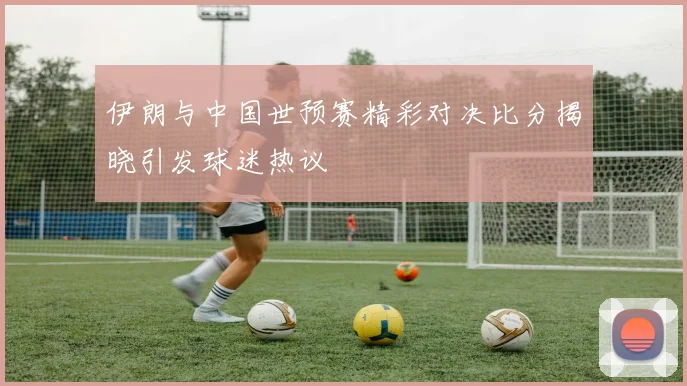 伊朗与中国世预赛精彩对决比分揭晓引发球迷热议