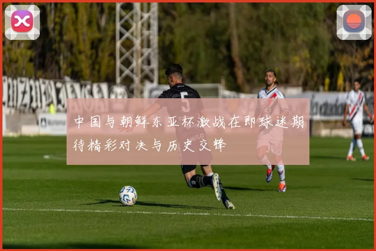 中国与朝鲜东亚杯激战在即球迷期待精彩对决与历史交锋
