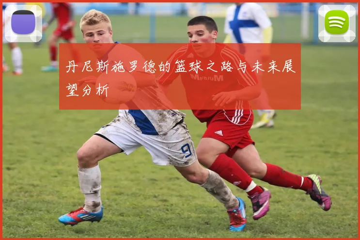 丹尼斯施罗德的篮球之路与未来展望分析