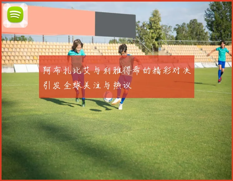 阿布扎比艾与利雅得希的精彩对决引发全球关注与热议