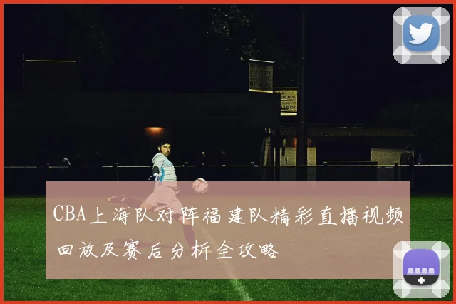 CBA上海队对阵福建队精彩直播视频回放及赛后分析全攻略