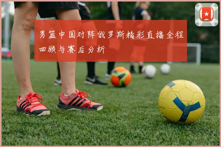 男篮中国对阵俄罗斯精彩直播全程回顾与赛后分析