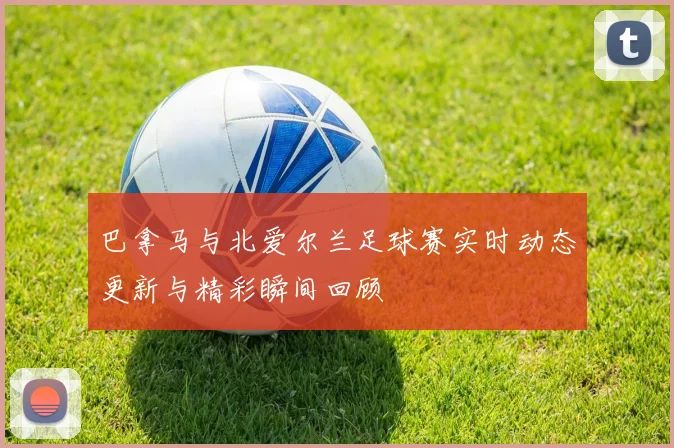 巴拿马与北爱尔兰足球赛实时动态更新与精彩瞬间回顾