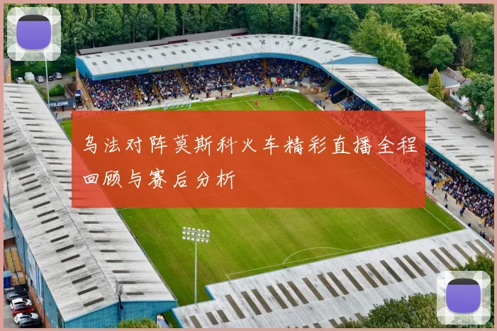 乌法对阵莫斯科火车精彩直播全程回顾与赛后分析