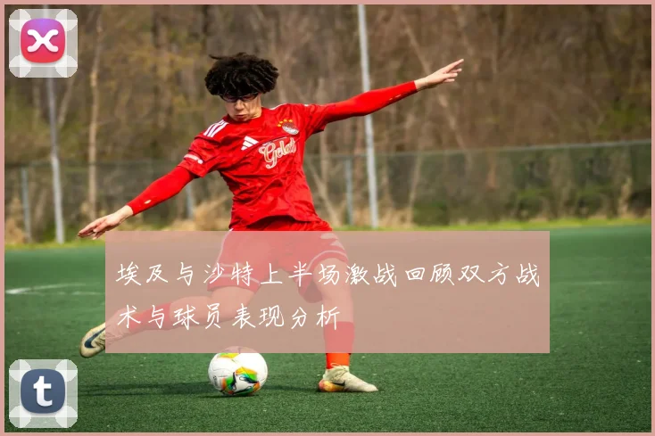 埃及与沙特上半场激战回顾双方战术与球员表现分析