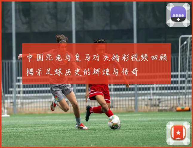中国元老与皇马对决精彩视频回顾揭示足球历史的辉煌与传奇