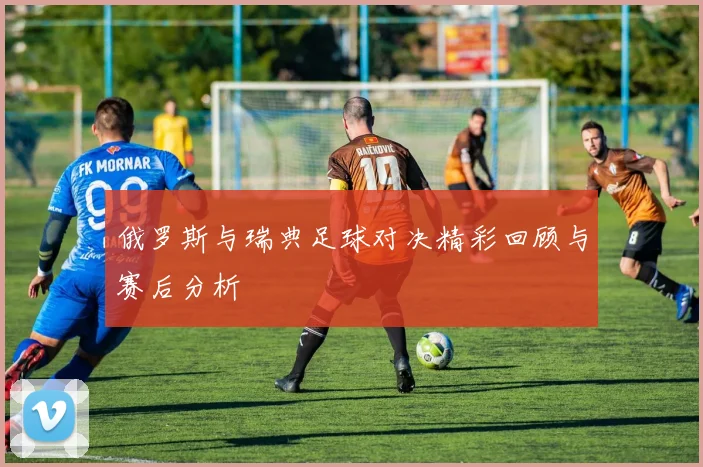 俄罗斯与瑞典足球对决精彩回顾与赛后分析