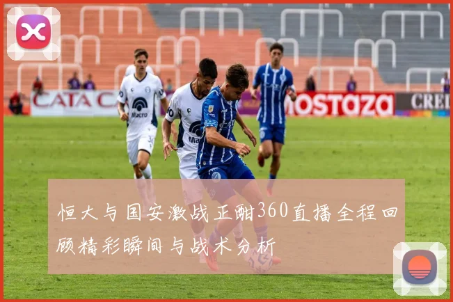 恒大与国安激战正酣360直播全程回顾精彩瞬间与战术分析