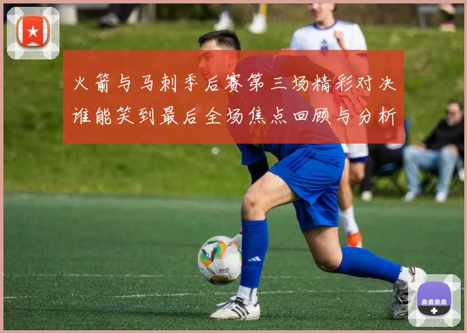 火箭与马刺季后赛第三场精彩对决谁能笑到最后全场焦点回顾与分析