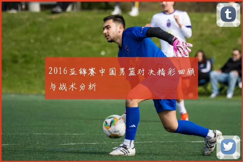 2016亚锦赛中国男篮对决精彩回顾与战术分析