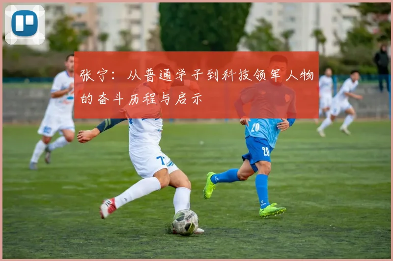 张宁：从普通学子到科技领军人物的奋斗历程与启示