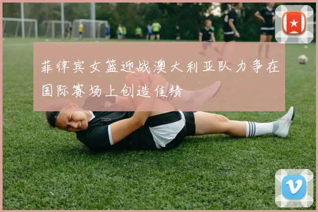 菲律宾女篮迎战澳大利亚队力争在国际赛场上创造佳绩