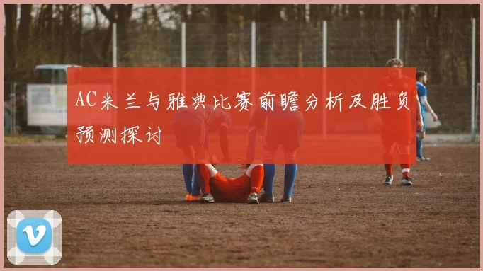 AC米兰与雅典比赛前瞻分析及胜负预测探讨