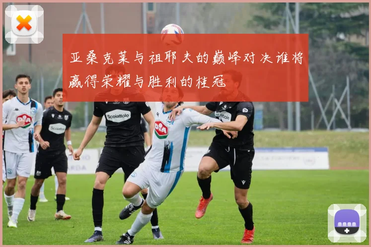 亚桑克莱与祖耶夫的巅峰对决谁将赢得荣耀与胜利的桂冠