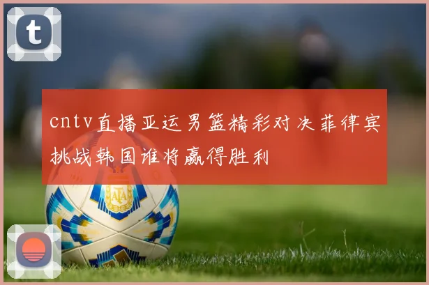 cntv直播亚运男篮精彩对决菲律宾挑战韩国谁将赢得胜利