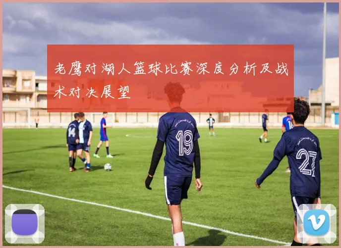 老鹰对湖人篮球比赛深度分析及战术对决展望