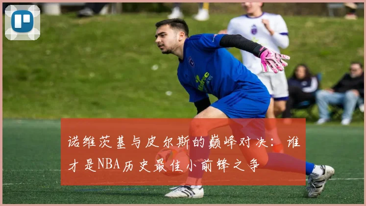 诺维茨基与皮尔斯的巅峰对决：谁才是NBA历史最佳小前锋之争