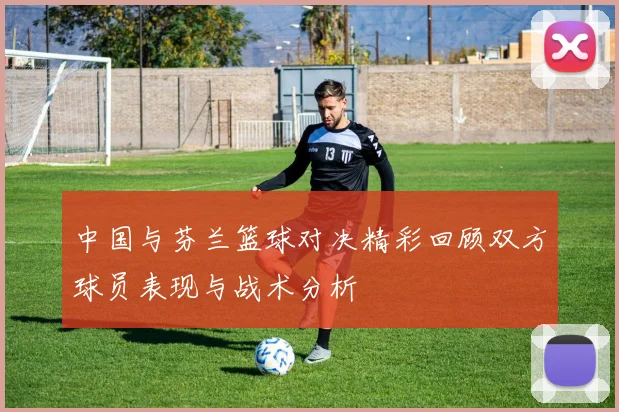 中国与芬兰篮球对决精彩回顾双方球员表现与战术分析